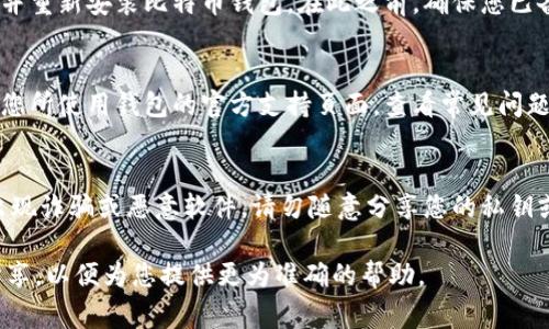 抱歉，似乎您遇到了比特币钱包的一些问题。有一些常见的解决方案可以帮助您恢复钱包的正常运行。请尝试以下步骤：

1. **检查网络连接**：
   - 确保您的设备已连接到互联网。比特币钱包通常需要网络连接来同步和验证交易。

2. **软件更新**：
   - 确保您使用的是最新版本的比特币钱包软件。访问官方网站或应用商店，确认是否有可用的更新。如果有，请下载并安装更新。

3. **重启设备**：
   - 有时简单的重启可以解决软件冲突或其他问题。关闭并重新启动您的电脑或手机。

4. **检查存储空间**：
   - 确保您的设备有足够的存储空间。比特币钱包可能需要存储交易记录和区块链数据。

5. **重新安装钱包**：
   - 如果问题持续存在，您可以考虑卸载并重新安装比特币钱包。在此之前，确保您已备份好钱包中的私钥或助记词。

6. **咨询技术支持**：
   - 如果以上步骤无法解决问题，请访问您所使用钱包的官方支持页面，查看常见问题或直接向技术支持团队寻求帮助。

7. **安全性考虑**：
   - 在解决钱包问题时，保持警惕，以防出现诈骗或恶意软件。请勿随意分享您的私钥或助记词。

如果您有其他具体的问题或错误信息，请分享，以便为您提供更为准确的帮助。